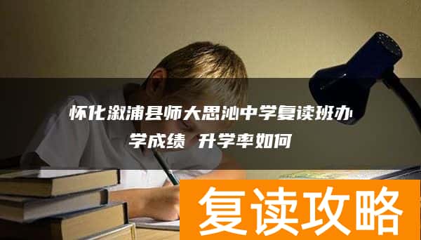 怀化溆浦县师大思沁中学复读班办学成绩 升学率如何